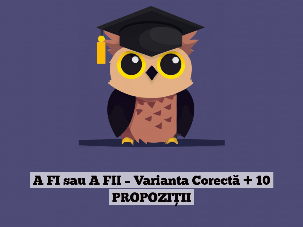 A FI sau A FII – Varianta Corectă + 10 PROPOZIȚII