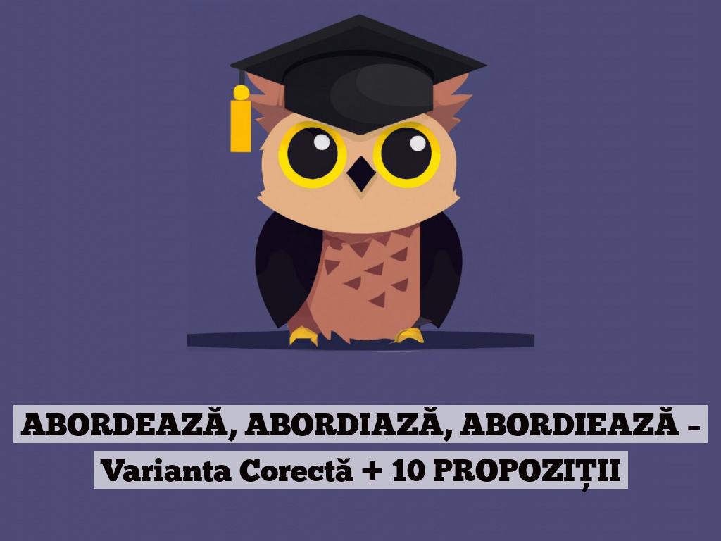 ABORDEAZĂ, ABORDIAZĂ, ABORDIEAZĂ – Varianta Corectă + 10 PROPOZIȚII