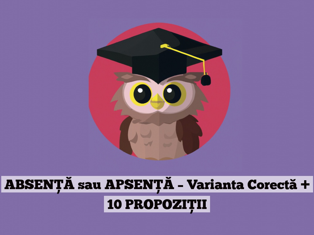 ABSENȚĂ sau APSENȚĂ – Varianta Corectă + 10 PROPOZIȚII