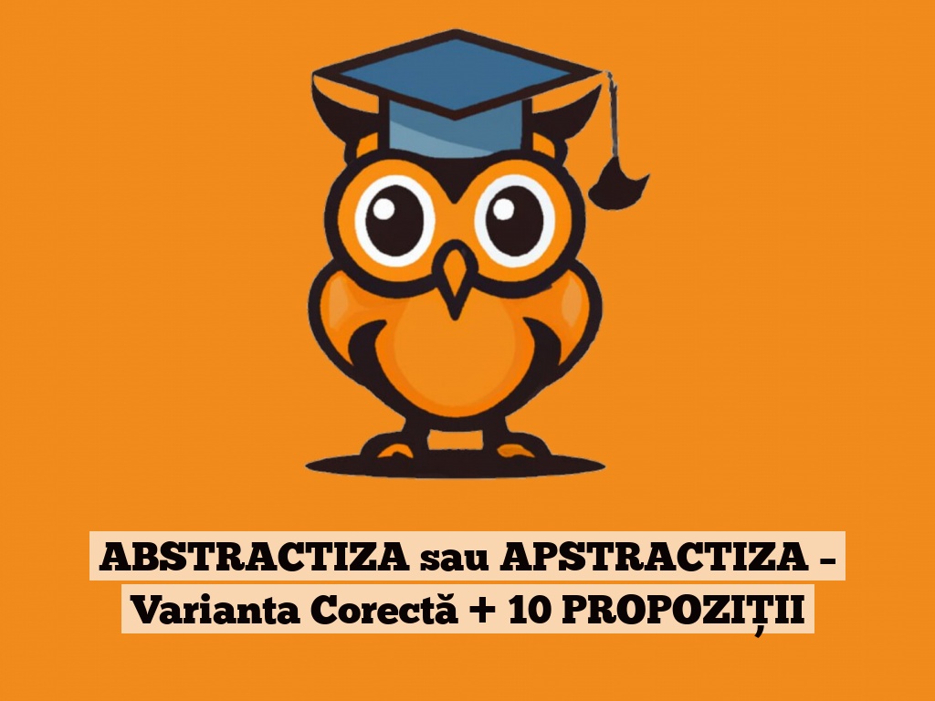 ABSTRACTIZA sau APSTRACTIZA – Varianta Corectă + 10 PROPOZIȚII