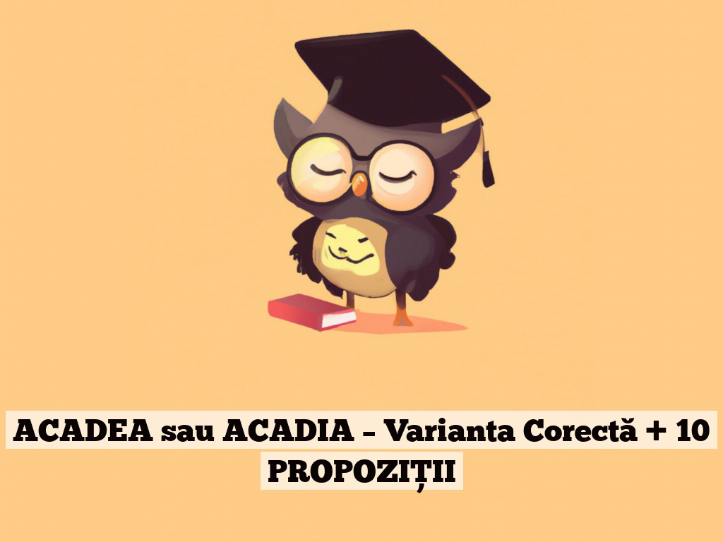 ACADEA sau ACADIA – Varianta Corectă + 10 PROPOZIȚII