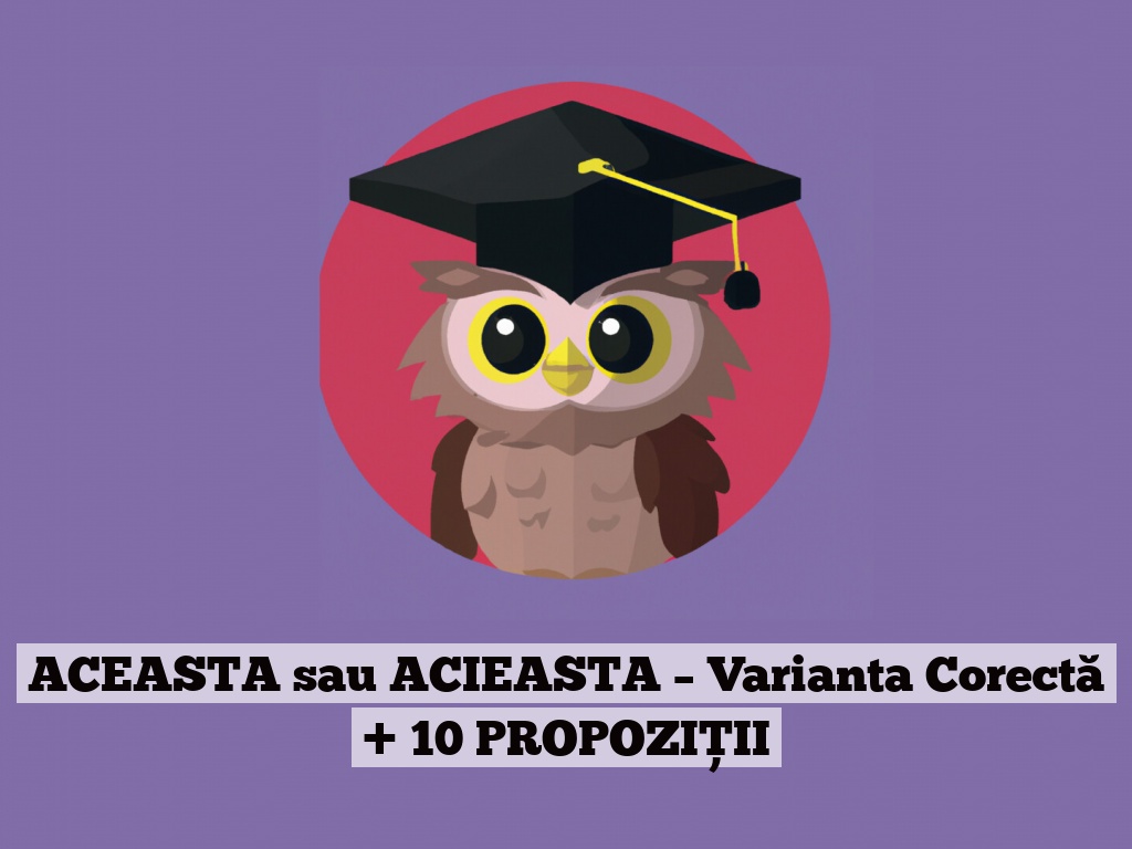 ACEASTA sau ACIEASTA – Varianta Corectă + 10 PROPOZIȚII