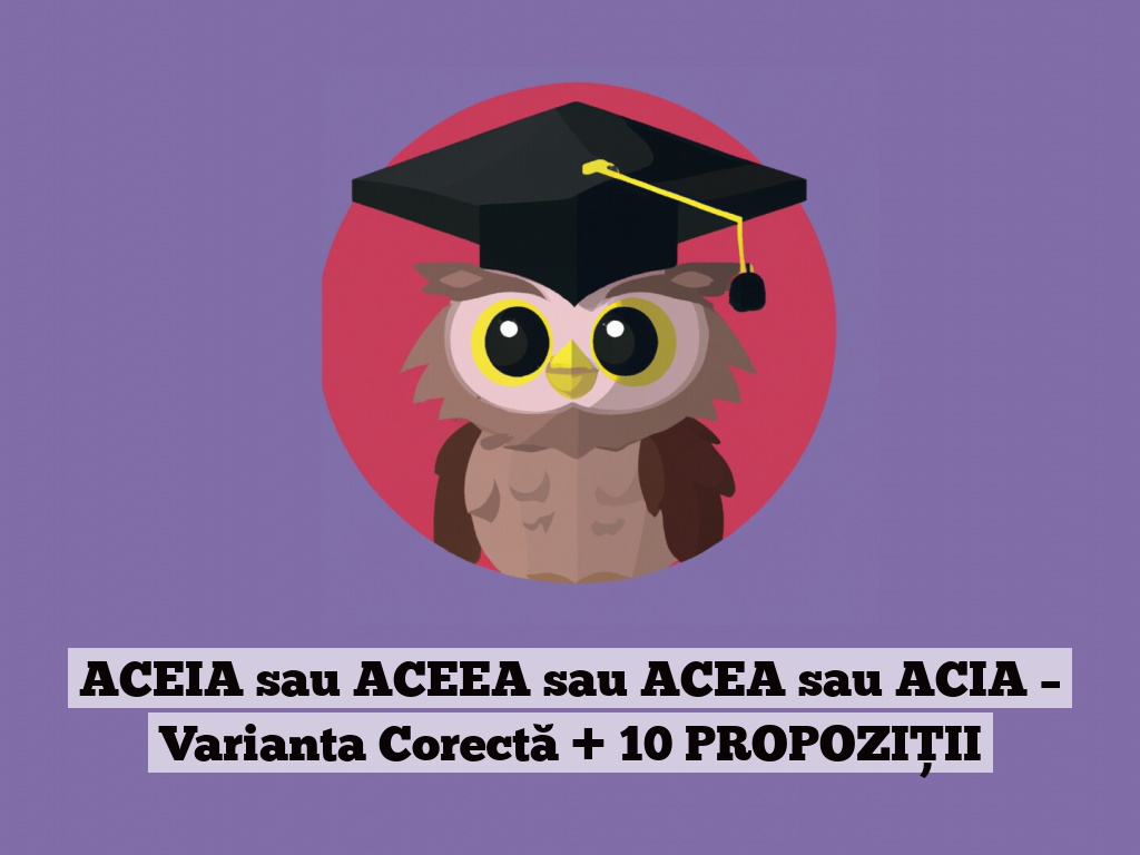 ACEIA sau ACEEA sau ACEA sau ACIA – Varianta Corectă + 10 PROPOZIȚII