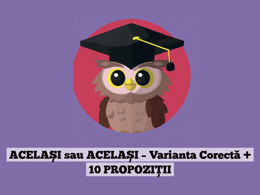 ACELAȘI sau ACELAȘI – Varianta Corectă + 10 PROPOZIȚII