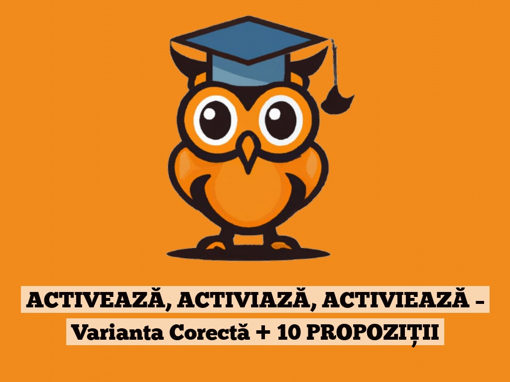 ACTIVEAZĂ, ACTIVIAZĂ, ACTIVIEAZĂ – Varianta Corectă + 10 PROPOZIȚII