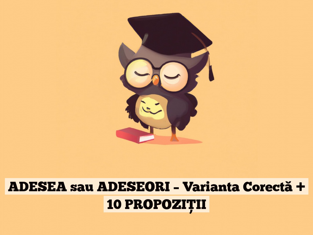 ADESEA sau ADESEORI – Varianta Corectă + 10 PROPOZIȚII