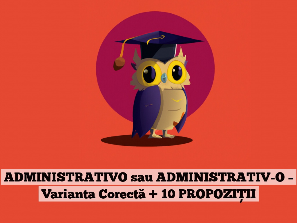 ADMINISTRATIVO sau ADMINISTRATIV-O – Varianta Corectă + 10 PROPOZIȚII