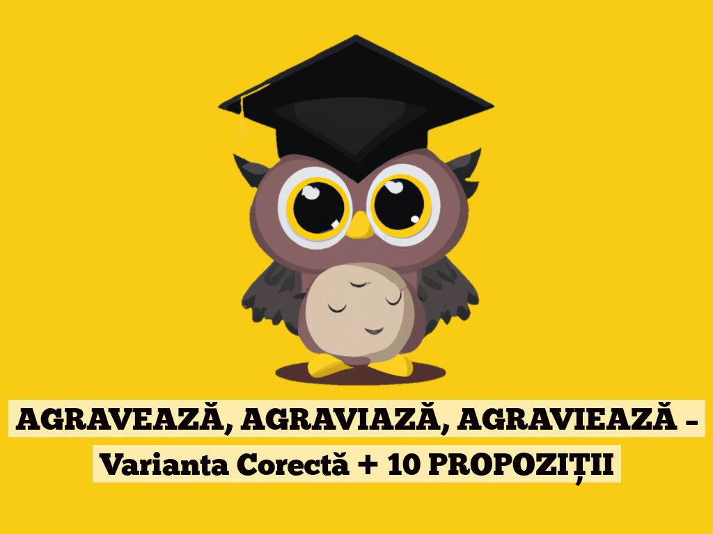 AGRAVEAZĂ, AGRAVIAZĂ, AGRAVIEAZĂ – Varianta Corectă + 10 PROPOZIȚII