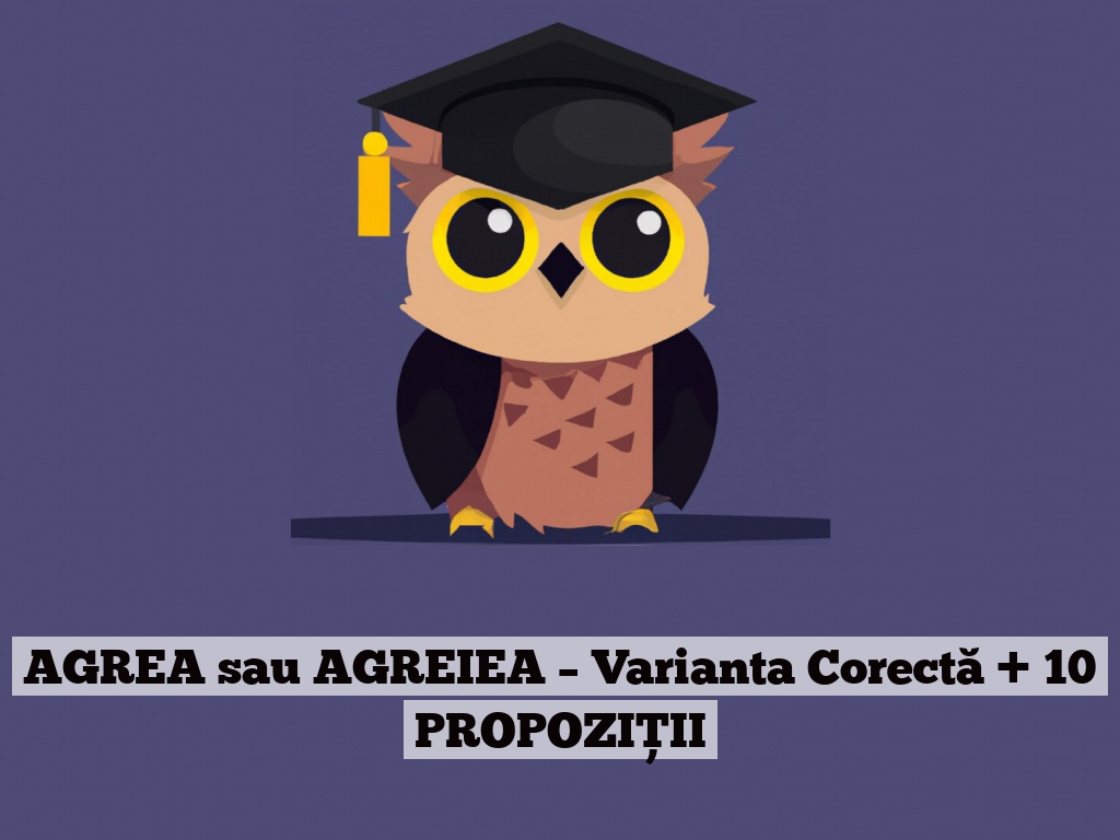 AGREA sau AGREIEA – Varianta Corectă + 10 PROPOZIȚII