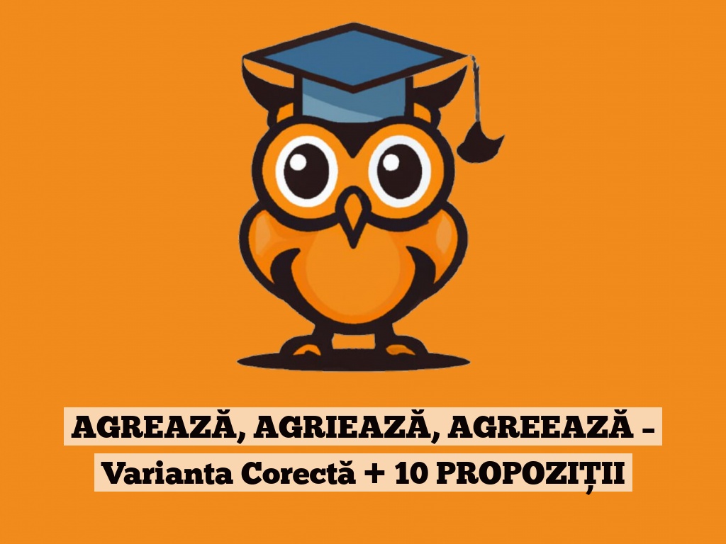 AGREAZĂ, AGRIEAZĂ, AGREEAZĂ – Varianta Corectă + 10 PROPOZIȚII