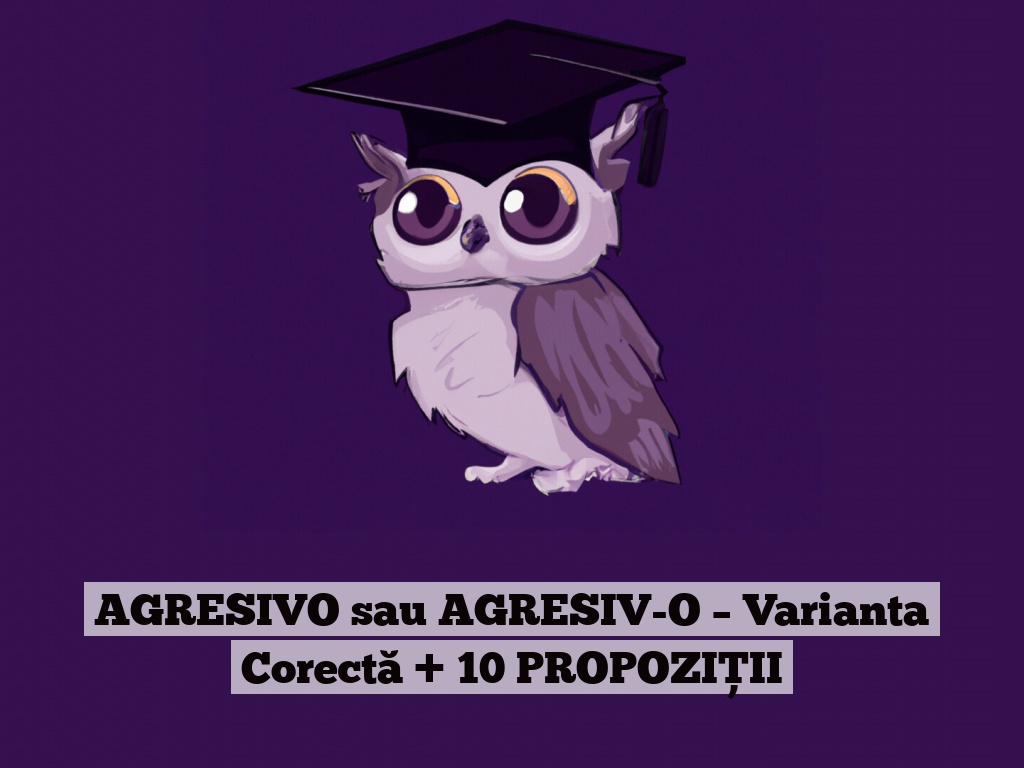 AGRESIVO sau AGRESIV-O – Varianta Corectă + 10 PROPOZIȚII