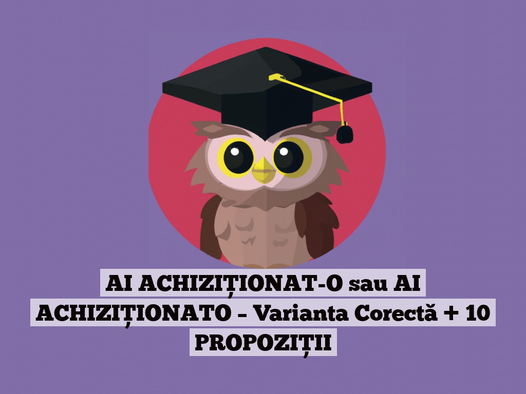 AI ACHIZIȚIONAT-O sau AI ACHIZIȚIONATO – Varianta Corectă + 10 PROPOZIȚII