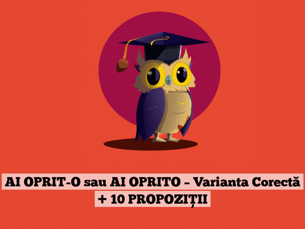 AI OPRIT-O sau AI OPRITO – Varianta Corectă + 10 PROPOZIȚII