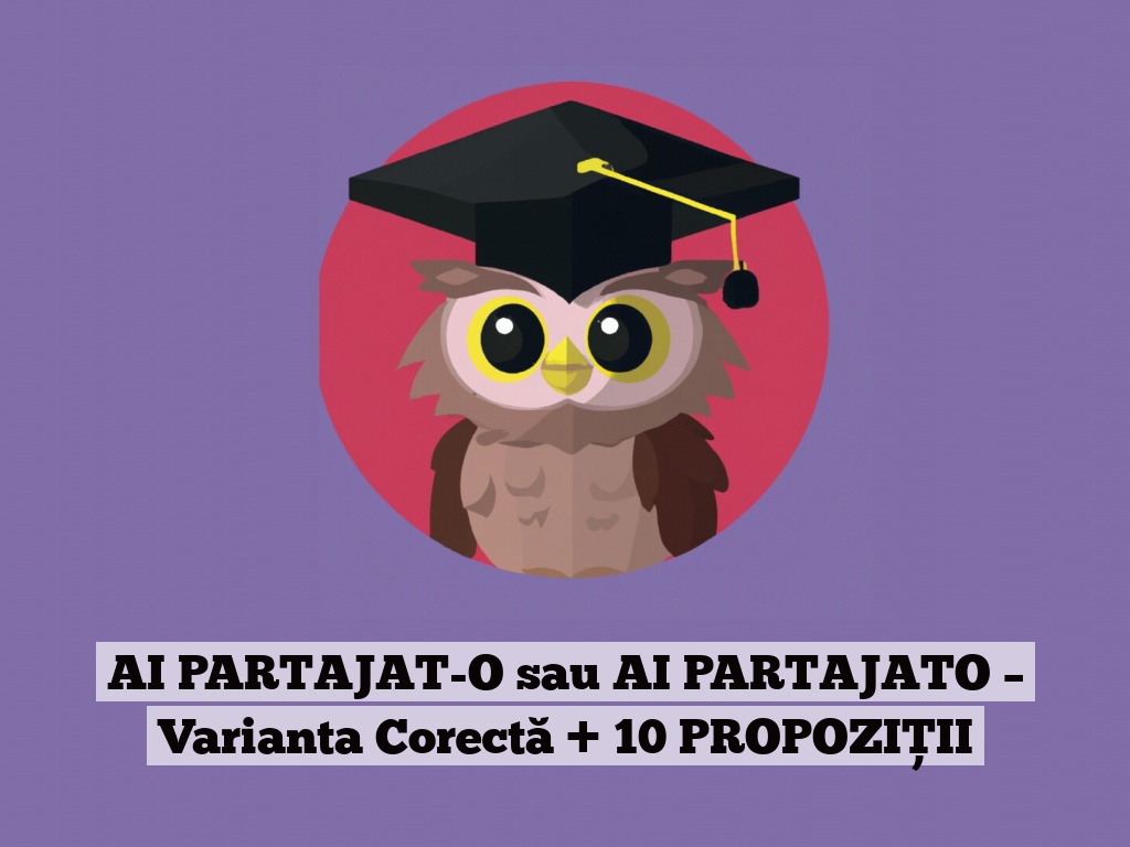 AI PARTAJAT-O sau AI PARTAJATO – Varianta Corectă + 10 PROPOZIȚII