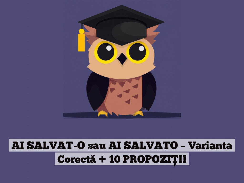 AI SALVAT-O sau AI SALVATO – Varianta Corectă + 10 PROPOZIȚII