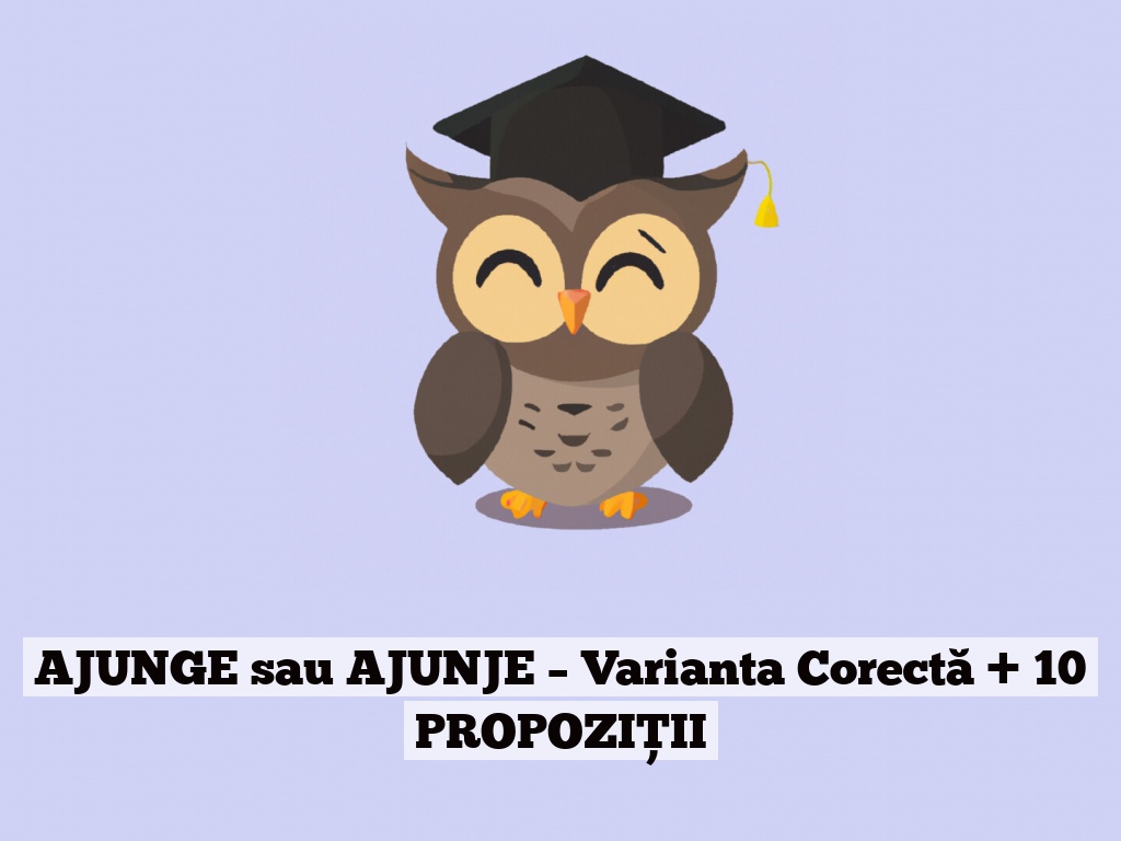 AJUNGE sau AJUNJE – Varianta Corectă + 10 PROPOZIȚII