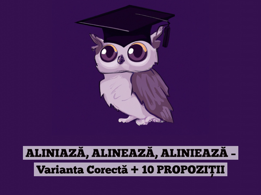 ALINIAZĂ, ALINEAZĂ, ALINIEAZĂ – Varianta Corectă + 10 PROPOZIȚII