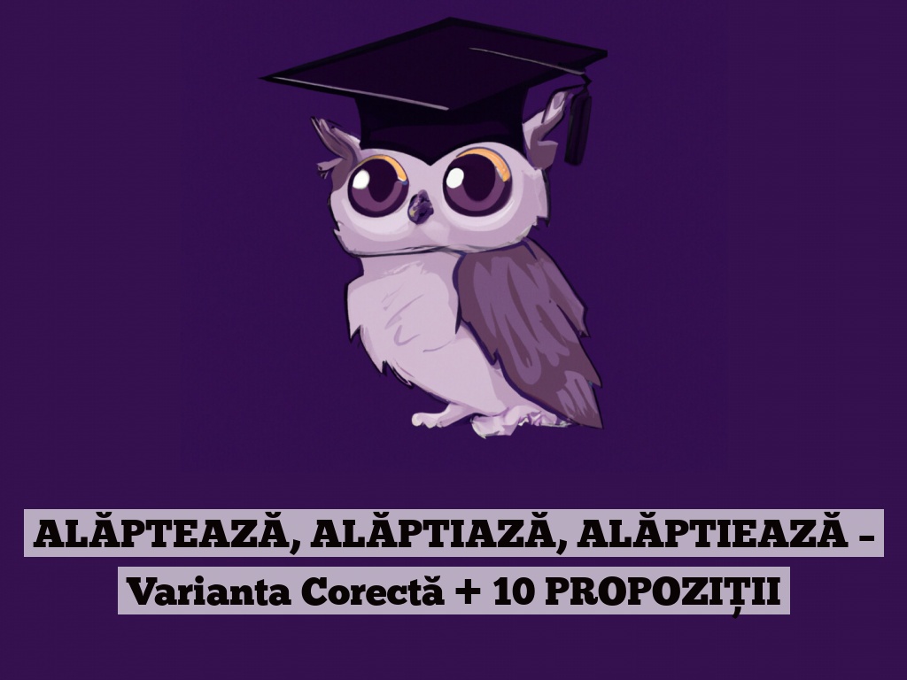 ALĂPTEAZĂ, ALĂPTIAZĂ, ALĂPTIEAZĂ – Varianta Corectă + 10 PROPOZIȚII