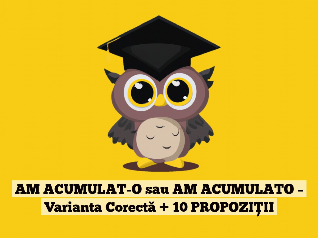 AM ACUMULAT-O sau AM ACUMULATO – Varianta Corectă + 10 PROPOZIȚII