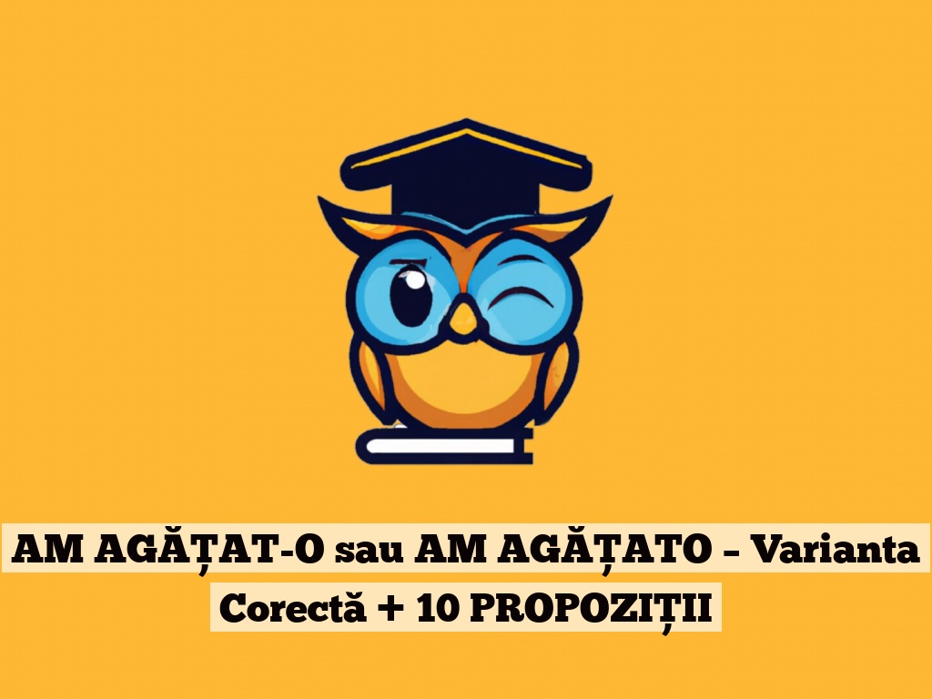 AM AGĂȚAT-O sau AM AGĂȚATO – Varianta Corectă + 10 PROPOZIȚII