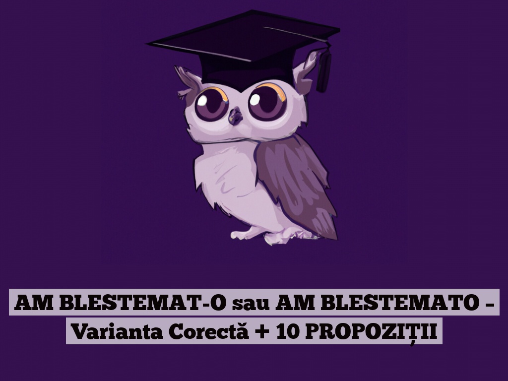 AM BLESTEMAT-O sau AM BLESTEMATO – Varianta Corectă + 10 PROPOZIȚII