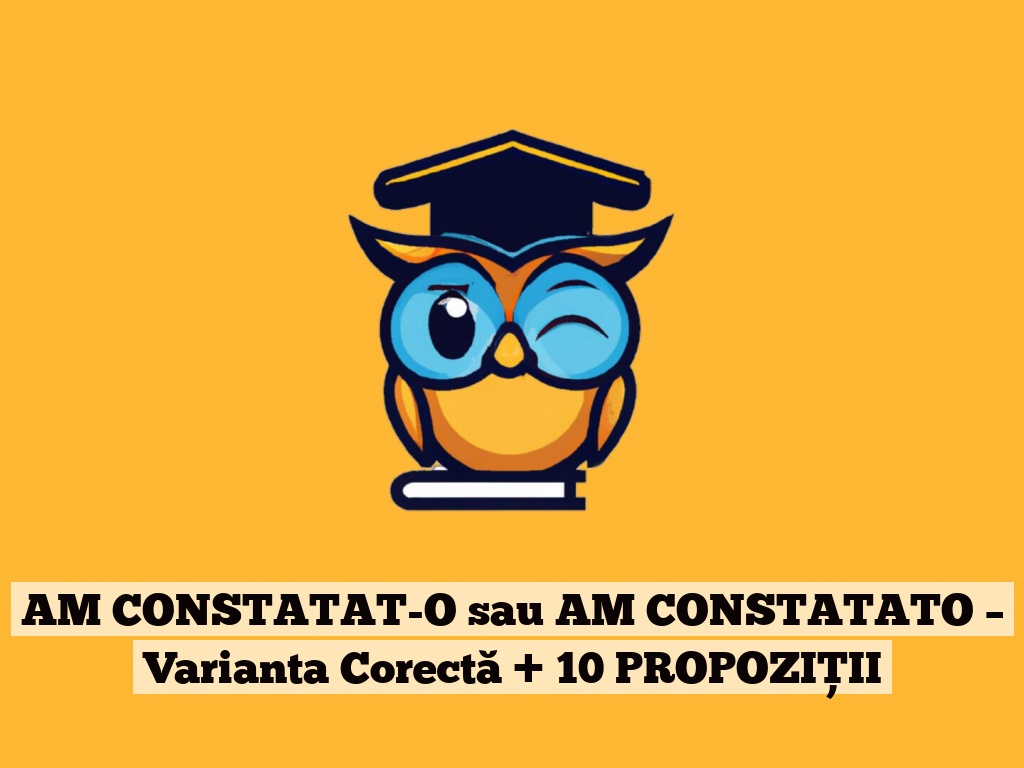 AM CONSTATAT-O sau AM CONSTATATO – Varianta Corectă + 10 PROPOZIȚII