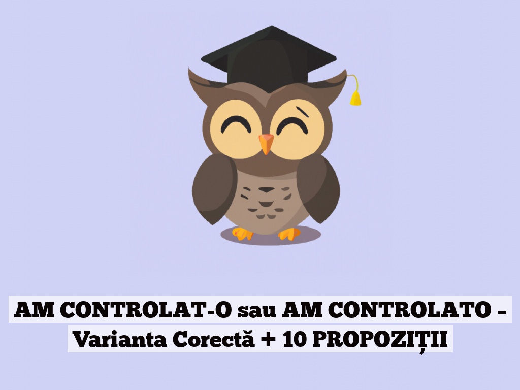 AM CONTROLAT-O sau AM CONTROLATO – Varianta Corectă + 10 PROPOZIȚII