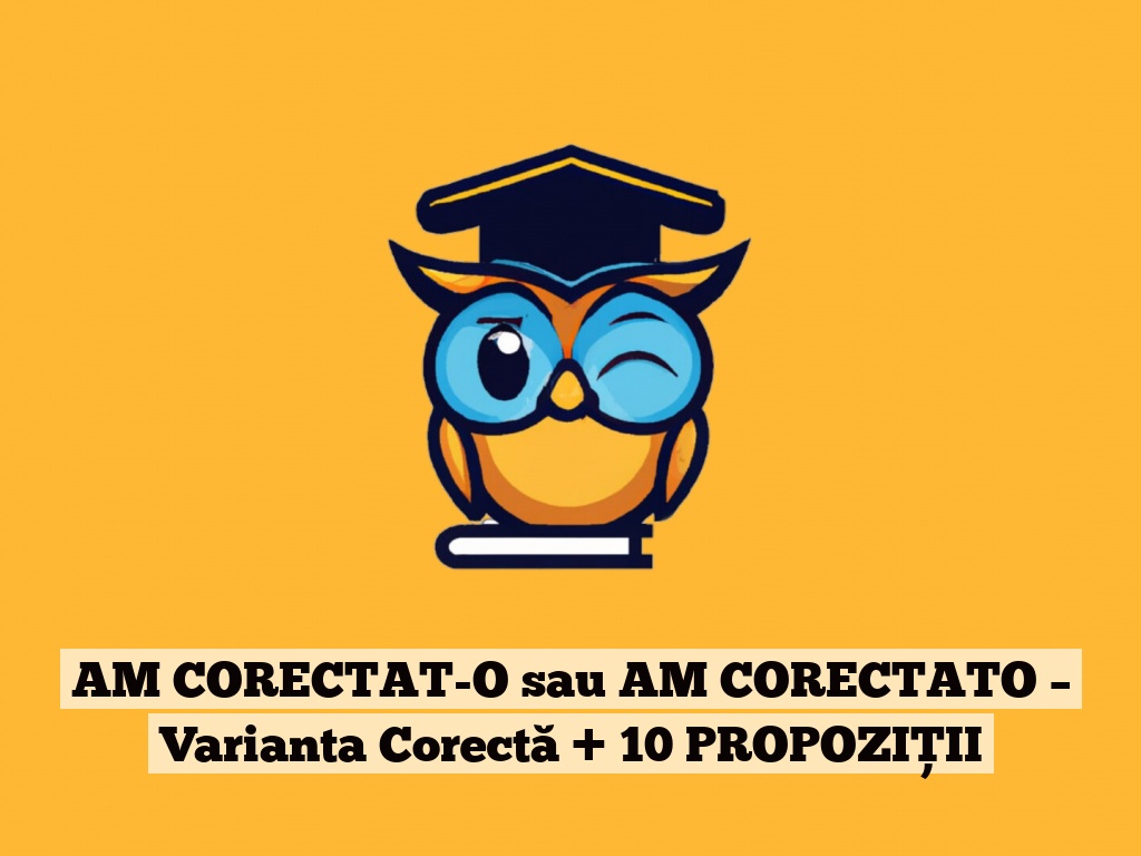 AM CORECTAT-O sau AM CORECTATO – Varianta Corectă + 10 PROPOZIȚII