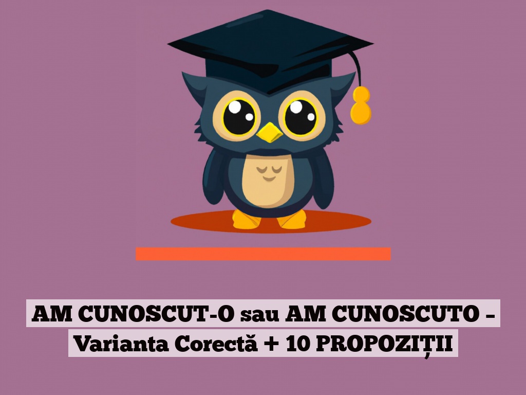 AM CUNOSCUT-O sau AM CUNOSCUTO – Varianta Corectă + 10 PROPOZIȚII