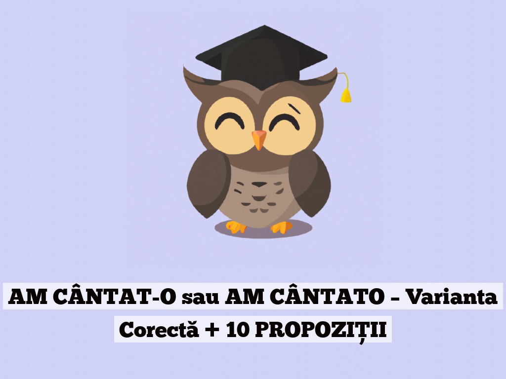 AM CÂNTAT-O sau AM CÂNTATO – Varianta Corectă + 10 PROPOZIȚII