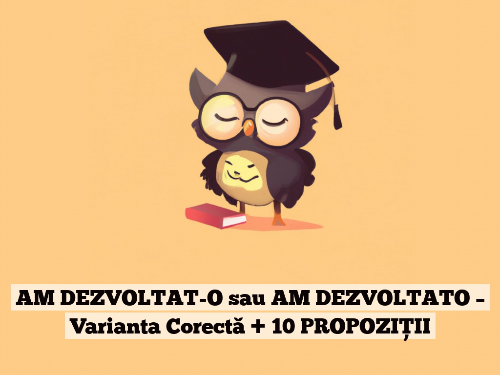 AM DEZVOLTAT-O sau AM DEZVOLTATO – Varianta Corectă + 10 PROPOZIȚII