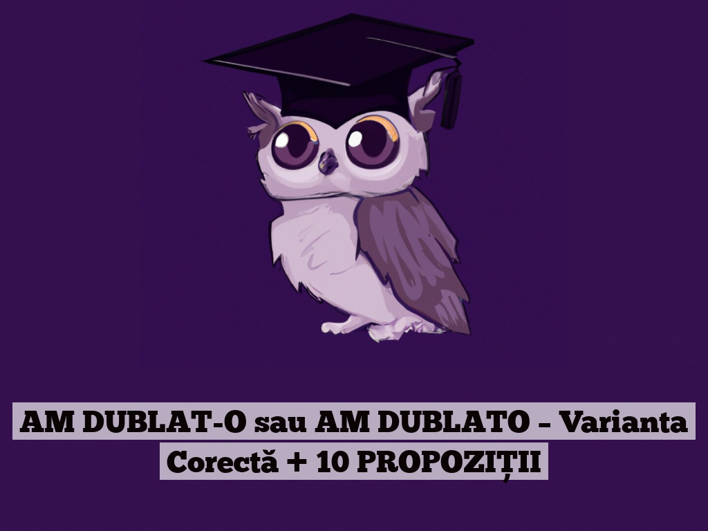 AM DUBLAT-O sau AM DUBLATO – Varianta Corectă + 10 PROPOZIȚII