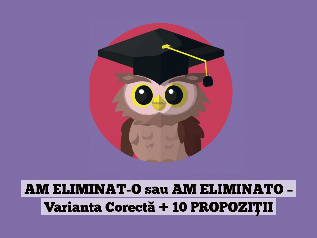 AM ELIMINAT-O sau AM ELIMINATO – Varianta Corectă + 10 PROPOZIȚII