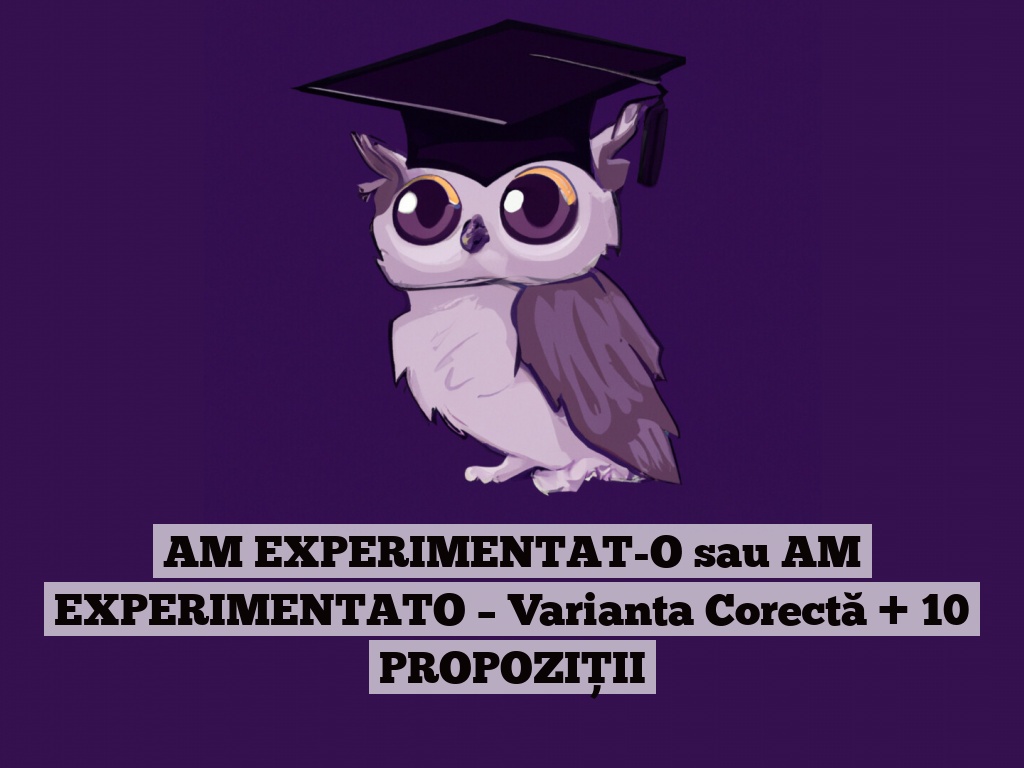 AM EXPERIMENTAT-O sau AM EXPERIMENTATO – Varianta Corectă + 10 PROPOZIȚII