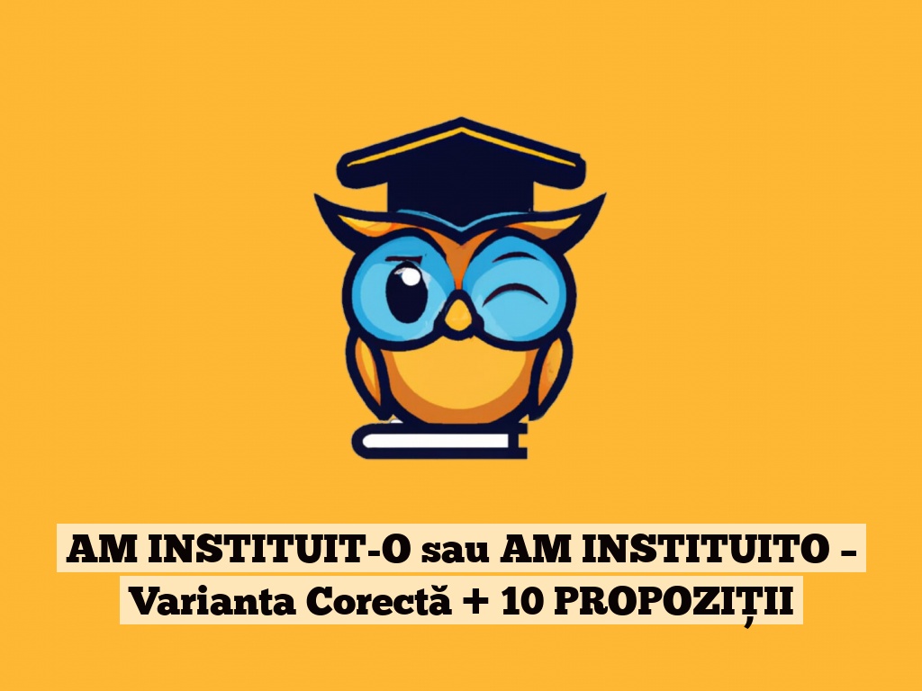 AM INSTITUIT-O sau AM INSTITUITO – Varianta Corectă + 10 PROPOZIȚII