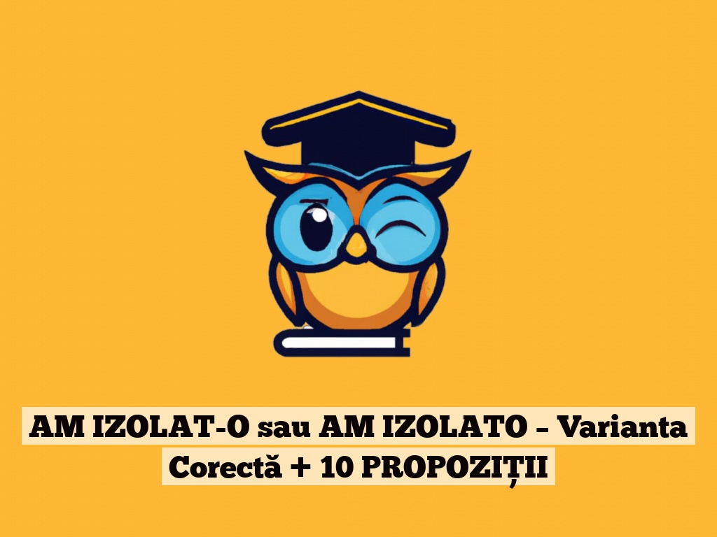 AM IZOLAT-O sau AM IZOLATO – Varianta Corectă + 10 PROPOZIȚII