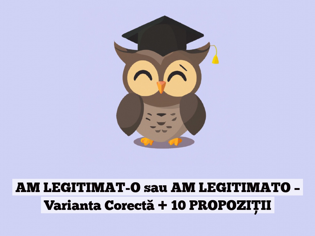 AM LEGITIMAT-O sau AM LEGITIMATO – Varianta Corectă + 10 PROPOZIȚII