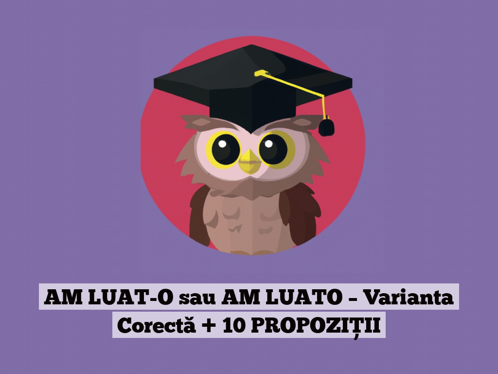 AM LUAT-O sau AM LUATO – Varianta Corectă + 10 PROPOZIȚII