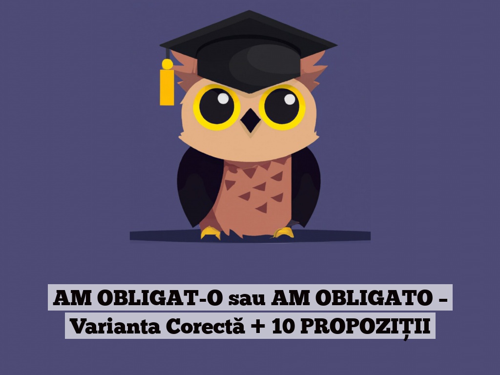 AM OBLIGAT-O sau AM OBLIGATO – Varianta Corectă + 10 PROPOZIȚII