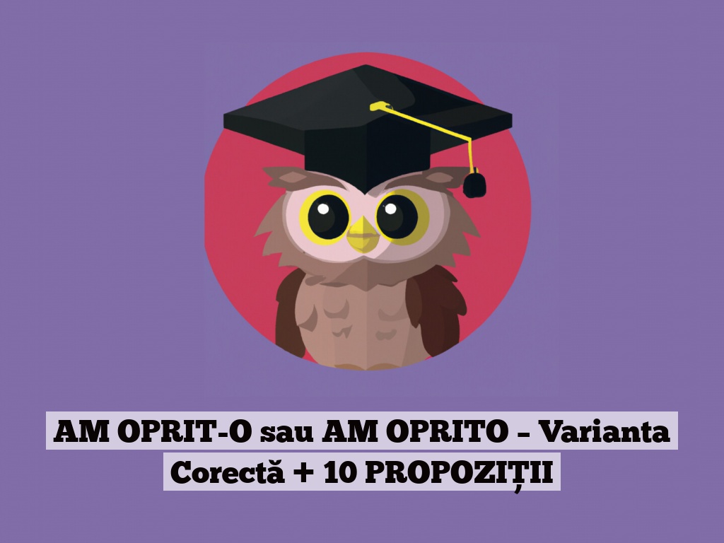 AM OPRIT-O sau AM OPRITO – Varianta Corectă + 10 PROPOZIȚII