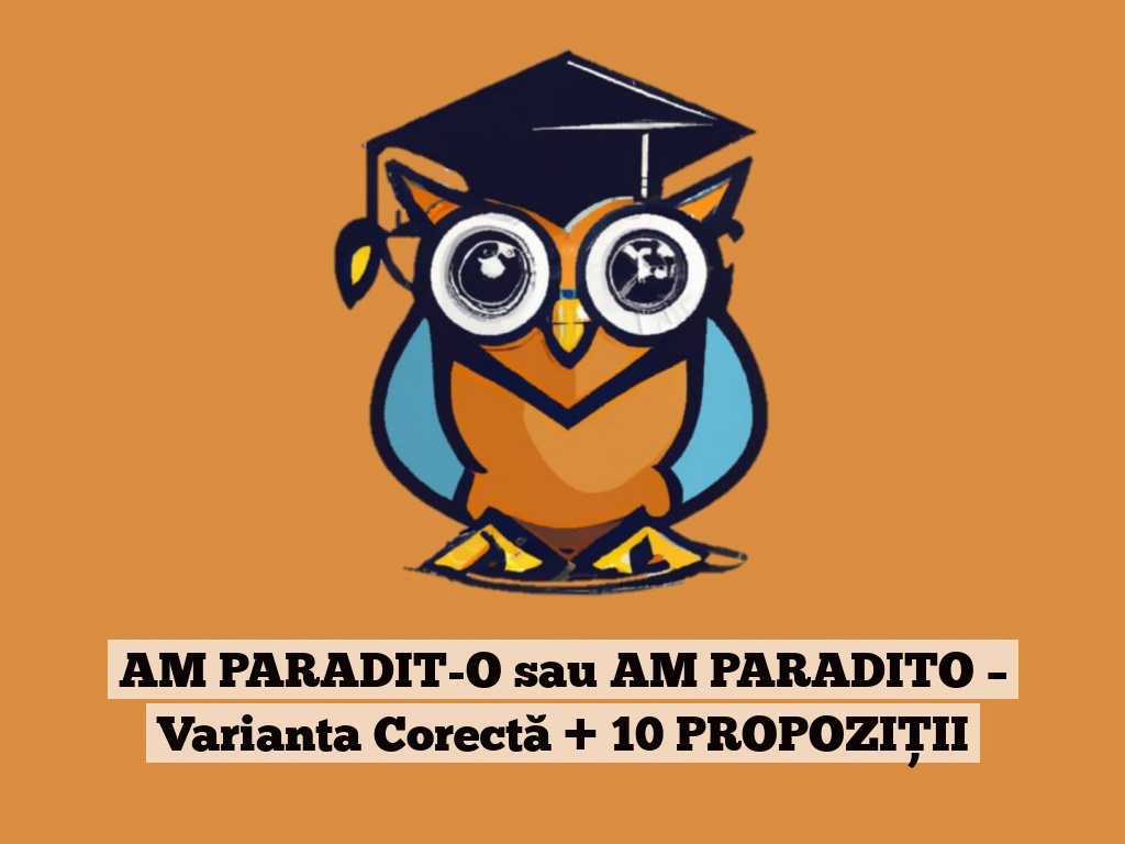 AM PARADIT-O sau AM PARADITO – Varianta Corectă + 10 PROPOZIȚII
