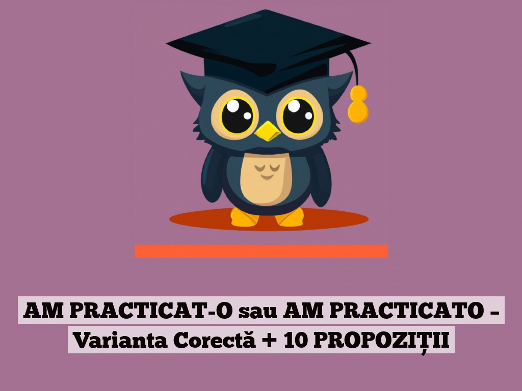 AM PRACTICAT-O sau AM PRACTICATO – Varianta Corectă + 10 PROPOZIȚII