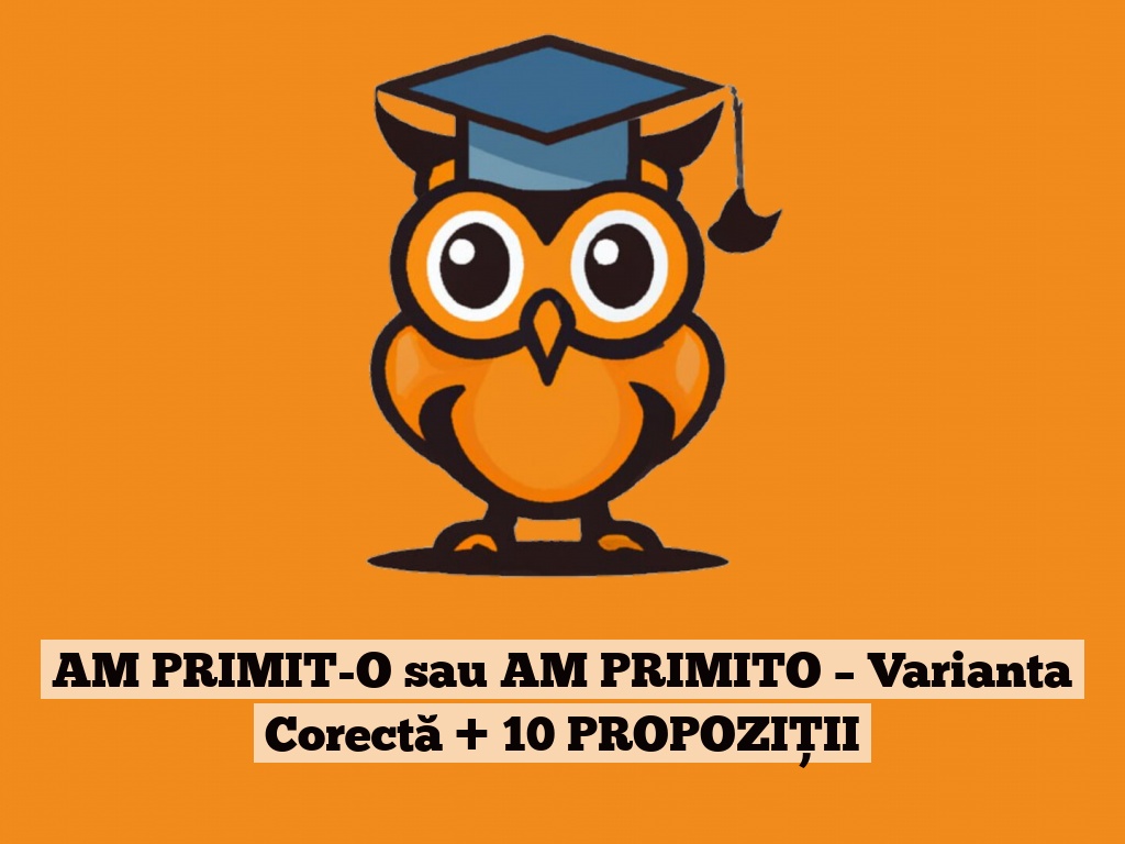 AM PRIMIT-O sau AM PRIMITO – Varianta Corectă + 10 PROPOZIȚII