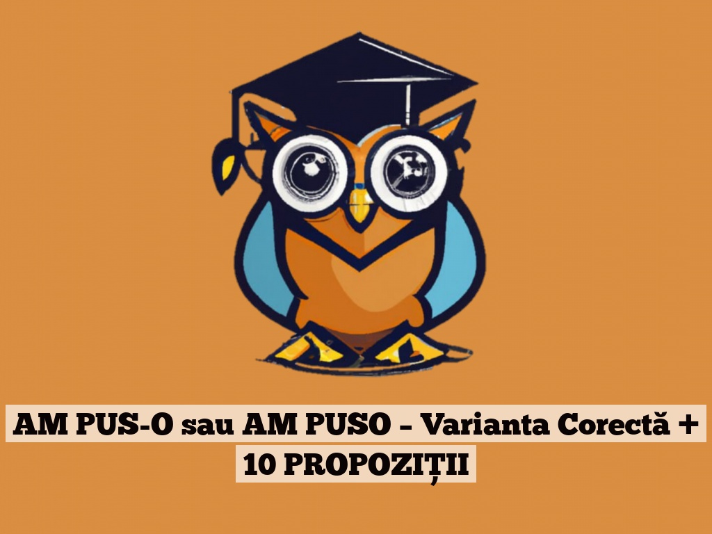 AM PUS-O sau AM PUSO – Varianta Corectă + 10 PROPOZIȚII