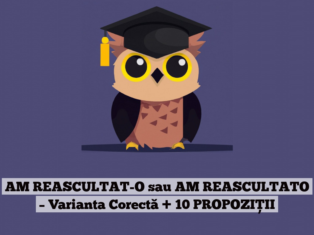 AM REASCULTAT-O sau AM REASCULTATO – Varianta Corectă + 10 PROPOZIȚII