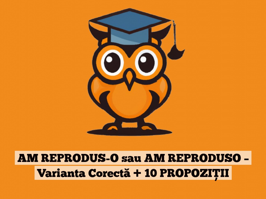 AM REPRODUS-O sau AM REPRODUSO – Varianta Corectă + 10 PROPOZIȚII