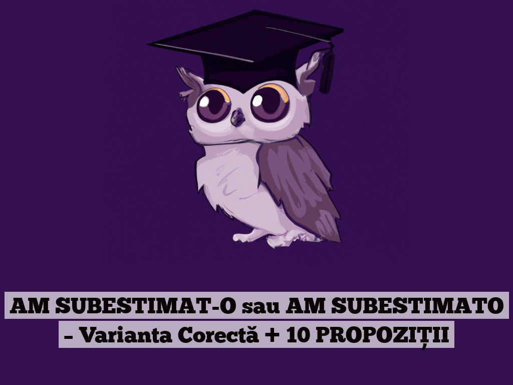 AM SUBESTIMAT-O sau AM SUBESTIMATO – Varianta Corectă + 10 PROPOZIȚII