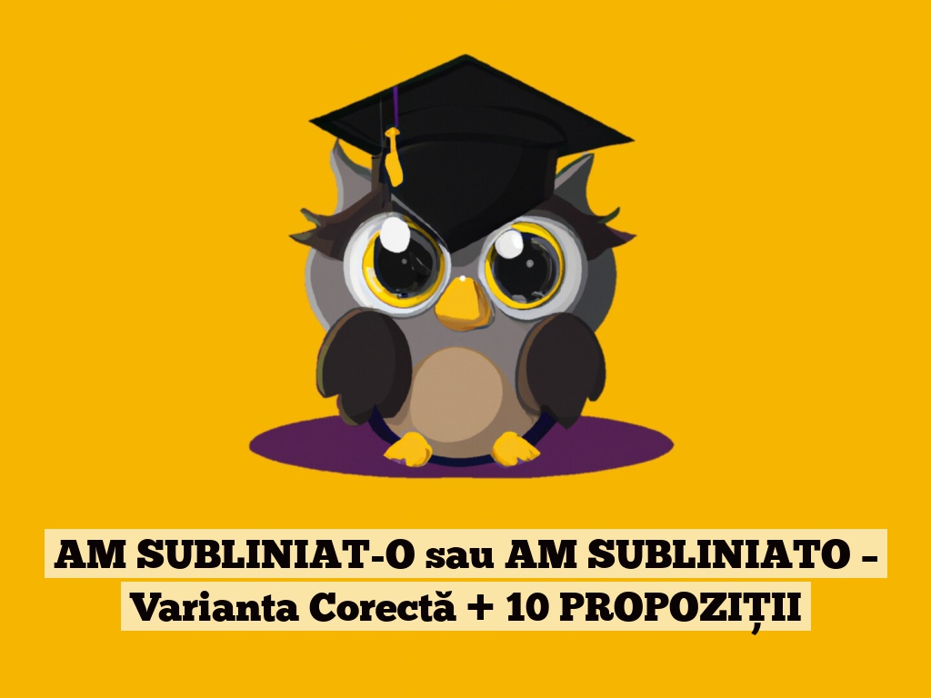 AM SUBLINIAT-O sau AM SUBLINIATO – Varianta Corectă + 10 PROPOZIȚII