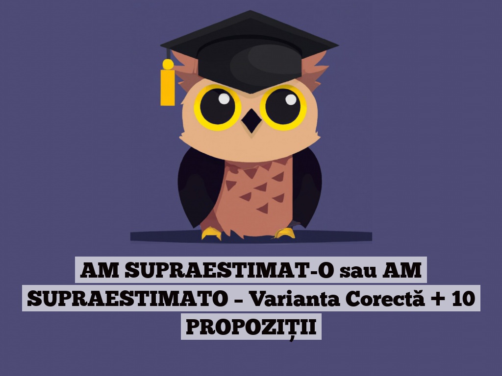 AM SUPRAESTIMAT-O sau AM SUPRAESTIMATO – Varianta Corectă + 10 PROPOZIȚII