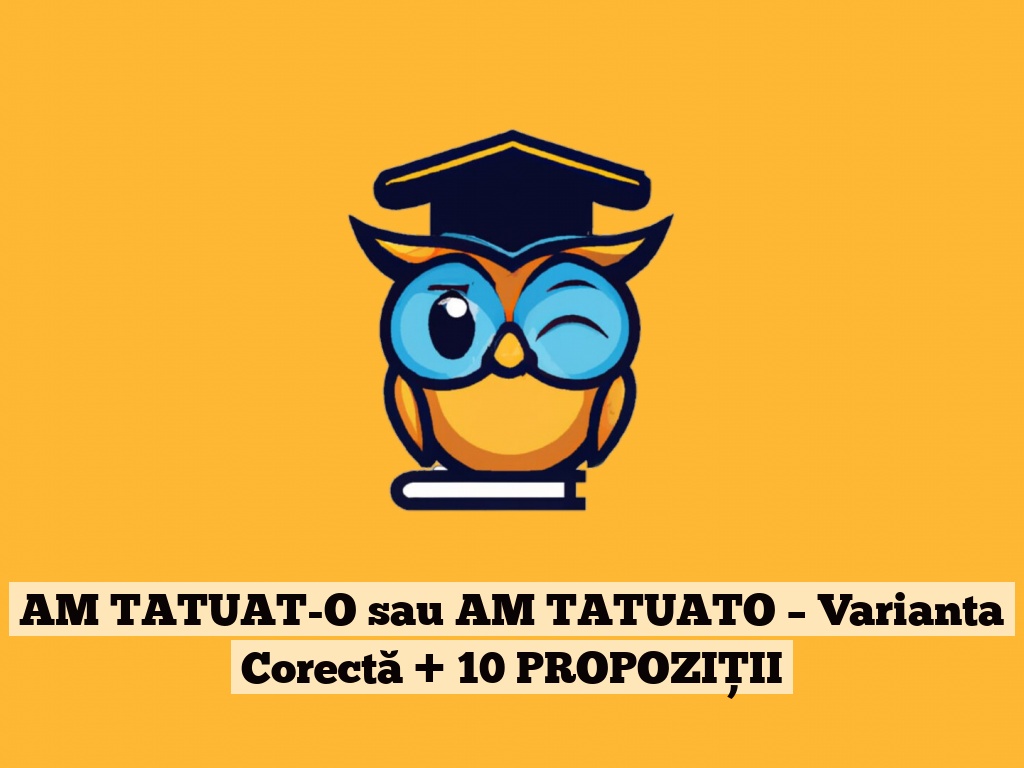 AM TATUAT-O sau AM TATUATO – Varianta Corectă + 10 PROPOZIȚII